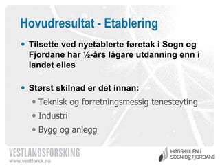 Hovudresultat - Etablering
 Tilsette ved nyetablerte føretak i Sogn og
Fjordane har ½-års lågare utdanning enn i
landet elles
 Størst skilnad er det innan:
 Teknisk og forretningsmessig tenesteyting

 Industri
 Bygg og anlegg

www.vestforsk.no

 