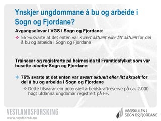 Ynskjer ungdommane å bu og arbeide i
Sogn og Fjordane?
Avgangselevar i VGS i Sogn og Fjordane:

 56 % svarte at det enten var svært aktuelt eller litt aktuelt for dei
å bu og arbeida i Sogn og Fjordane

Traineear og registrerte på heimesida til Framtidsfylket som var
busette utanfor Sogn og Fjordane:
 76% svarte at det enten var svært aktuelt eller litt aktuelt for
dei å bu og arbeida i Sogn og Fjordane
 Dette tilsvarar ein potensiell arbeidskraftreserve på ca. 2.000
høgt utdanna ungdomar registrert på FF.

www.vestforsk.no

 