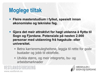 Moglege tiltak
 Fleire masterstudium i fylket, spesielt innan
økonomiske og tekniske fag.
 Gjera det meir attraktivt for høgt utdanna å flytta til
Sogn og Fjordane. Potensiale på nesten 2.000
personar med utdanning frå høgskule- eller
universitet.
 Betra karrieremulegheitene, leggja til rette for gode
bustader og jobb til ektefelle.
 Utvikla større, og meir integrerte, bu- og
arbeidsmarknader
www.vestforsk.no

 