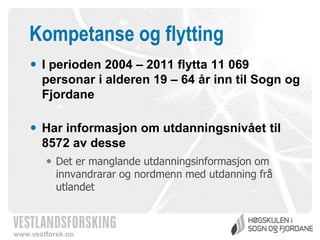 Kompetanse og flytting
 I perioden 2004 – 2011 flytta 11 069
personar i alderen 19 – 64 år inn til Sogn og
Fjordane
 Har informasjon om utdanningsnivået til
8572 av desse
 Det er manglande utdanningsinformasjon om
innvandrarar og nordmenn med utdanning frå
utlandet

www.vestforsk.no

 