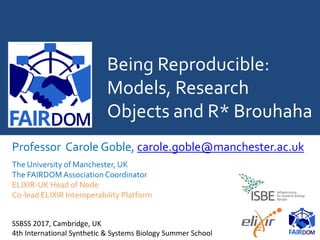 Being Reproducible:
Models, Research
Objects and R* Brouhaha
Professor Carole Goble, carole.goble@manchester.ac.uk
The University of Manchester, UK
The FAIRDOM Association Coordinator
ELIXIR-UK Head of Node
Co-lead ELIXIR Interoperability Platform
SSBSS 2017, July 17 2017, Cambridge, UK
4th International Synthetic & Systems Biology Summer School
 