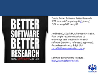 Software Sustainability Institute ,
http://www.software.ac.uk
Goble, Better Software Better Research
IEEE Internet Computing 18(5), (2014 )
DOI: 10.1109/MIC.2014.88
Jiménez RC, Kuzak M, Alhamdoosh M et al.
Four simple recommendations to
encourage best practices in research
software [version 1; referees: 3 approved].
F1000Research 2017, 6:876 (doi:
10.12688/f1000research.11407.1)
 
