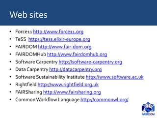 Web sites
• Force11 http://www.force11.org
• TeSS https://tess.elixir-europe.org
• FAIRDOM http://www.fair-dom.org
• FAIRDOMHub http://www.fairdomhub.org
• Software Carpentry http://software-carpentry.org
• Data Carpentry http://datacarpentry.org
• Software Sustainability Institute http://www.software.ac.uk
• Rightfield http://www.rightfield.org.uk
• FAIRSharing http://www.fairsharing.org
• CommonWorkflow Language http://commonwl.org/
 