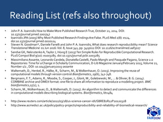 Reading List (refs also throughout)
• John P. A. Ioannidis How to Make More Published ResearchTrue, October 21, 2014 DOI:
10.1371/journal.pmed.1001747
• Ioannidis JPA (2005) Why Most Published Research FindingsAre False. PLoS Med 2(8): e124.
doi:10.1371/journal.pmed.0020124
• Steven N. Goodman*, Daniele Fanelli and John P. A. Ioannidis,What does research reproducibility mean? Science
Translational Medicine 01 Jun 2016:Vol. 8, Issue 341, pp. 341ps12 DOI: 10.1126/scitranslmed.aaf5027
• Sandve GK, Nekrutenko A,Taylor J, Hovig E (2013)Ten Simple Rules for Reproducible Computational Research.
PLoS Comput Biol 9(10): e1003285. doi:10.1371/journal.pcbi.1003285
• Massimiliano Assante, Leonardo Candela, DonatellaCastelli, Paolo Manghi and Pasquale Pagano, Science 2.0
Repositories:Time for a Change in Scholarly Communication, D-Lib Magazine January/February 2015,Volume 21,
Number 1/2 , DOI: 10.1045/january2015-assante
• Waltemath, D., Henkel, R., Hälke, R., Scharm, M., &Wolkenhauer, O. (2013). Improving the reuse of
computational models through version control.Bioinformatics, 29(6), 742-748.
• Bergmann, F.T., Adams, R., Moodie, S., Cooper, J., Glont, M., Golebiewski, M., ... & Olivier, B. G. (2014).
COMBINE archive andOMEX format: one file to share all information to reproduce a modeling project. BMC
bioinformatics,15(1), 1.
• Scharm, M.,Wolkenhauer, O., &Waltemath, D. (2015). An algorithm to detect and communicate the differences
in computational models describing biological systems. Bioinformatics, btv484
• http://www.reuters.com/article/2012/03/28/us-science-cancer-idUSBRE82R12P20120328
• http://www.acmedsci.ac.uk/policy/policy-projects/reproducibility-and-reliability-of-biomedical-research/
 