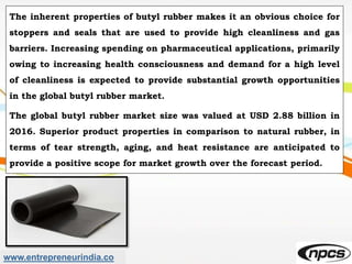 www.entrepreneurindia.co
The inherent properties of butyl rubber makes it an obvious choice for
stoppers and seals that are used to provide high cleanliness and gas
barriers. Increasing spending on pharmaceutical applications, primarily
owing to increasing health consciousness and demand for a high level
of cleanliness is expected to provide substantial growth opportunities
in the global butyl rubber market.
The global butyl rubber market size was valued at USD 2.88 billion in
2016. Superior product properties in comparison to natural rubber, in
terms of tear strength, aging, and heat resistance are anticipated to
provide a positive scope for market growth over the forecast period.
 