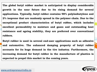 www.entrepreneurindia.co
The global butyl rubber market is anticipated to display considerable
growth in the near future due to its rising demand for several
applications. Typically, butyl rubber contains 98% polyisobutylene and
2% isoprene that are randomly spread in the polymer chain. Due to the
exceptional product characteristics of butyl rubber, which includes
excellent permeability to moisture and gases and outstanding heat
resistance and ageing stability, they are preferred over conventional
rubbers.
Butyl rubber is used in several end-user applications such as adhesive
and automotive. The enhanced damping property of butyl rubber
accounts for its huge demand in the tire industry. Furthermore, the
increasing demand for butyl rubber in the manufacture of plastics is
expected to propel this market in the coming years.
 