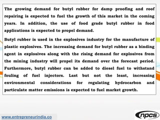 www.entrepreneurindia.co
The growing demand for butyl rubber for damp proofing and roof
repairing is expected to fuel the growth of this market in the coming
years. In addition, the use of food grade butyl rubber in food
applications is expected to propel demand.
Butyl rubber is used in the explosives industry for the manufacture of
plastic explosives. The increasing demand for butyl rubber as a binding
agent in explosives along with the rising demand for explosives from
the mining industry will propel its demand over the forecast period.
Furthermore, butyl rubber can be added to diesel fuel to withstand
fouling of fuel injectors. Last but not the least, increasing
environmental considerations for regulating hydrocarbon and
particulate matter emissions is expected to fuel market growth.
 