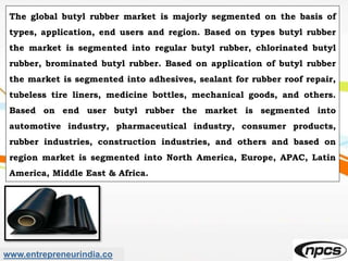 www.entrepreneurindia.co
The global butyl rubber market is majorly segmented on the basis of
types, application, end users and region. Based on types butyl rubber
the market is segmented into regular butyl rubber, chlorinated butyl
rubber, brominated butyl rubber. Based on application of butyl rubber
the market is segmented into adhesives, sealant for rubber roof repair,
tubeless tire liners, medicine bottles, mechanical goods, and others.
Based on end user butyl rubber the market is segmented into
automotive industry, pharmaceutical industry, consumer products,
rubber industries, construction industries, and others and based on
region market is segmented into North America, Europe, APAC, Latin
America, Middle East & Africa.
 