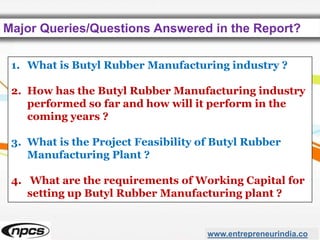Major Queries/Questions Answered in the Report?
www.entrepreneurindia.co
1. What is Butyl Rubber Manufacturing industry ?
2. How has the Butyl Rubber Manufacturing industry
performed so far and how will it perform in the
coming years ?
3. What is the Project Feasibility of Butyl Rubber
Manufacturing Plant ?
4. What are the requirements of Working Capital for
setting up Butyl Rubber Manufacturing plant ?
 