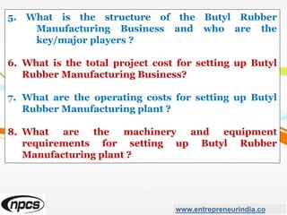 5. What is the structure of the Butyl Rubber
Manufacturing Business and who are the
key/major players ?
6. What is the total project cost for setting up Butyl
Rubber Manufacturing Business?
7. What are the operating costs for setting up Butyl
Rubber Manufacturing plant ?
8. What are the machinery and equipment
requirements for setting up Butyl Rubber
Manufacturing plant ?
www.entrepreneurindia.co
 