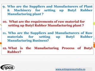 9. Who are the Suppliers and Manufacturers of Plant
& Machinery for setting up Butyl Rubber
Manufacturing plant ?
10. What are the requirements of raw material for
setting up Butyl Rubber Manufacturing plant ?
11. Who are the Suppliers and Manufacturers of Raw
materials for setting up Butyl Rubber
Manufacturing Business?
12. What is the Manufacturing Process of Butyl
Rubber?
www.entrepreneurindia.co
 