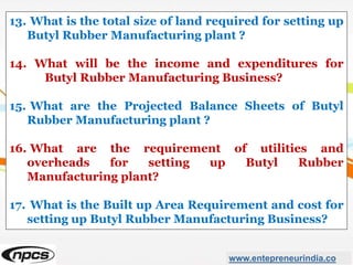 www.entepreneurindia.co
13. What is the total size of land required for setting up
Butyl Rubber Manufacturing plant ?
14. What will be the income and expenditures for
Butyl Rubber Manufacturing Business?
15. What are the Projected Balance Sheets of Butyl
Rubber Manufacturing plant ?
16. What are the requirement of utilities and
overheads for setting up Butyl Rubber
Manufacturing plant?
17. What is the Built up Area Requirement and cost for
setting up Butyl Rubber Manufacturing Business?
 