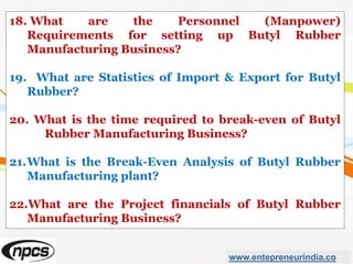 18. What are the Personnel (Manpower)
Requirements for setting up Butyl Rubber
Manufacturing Business?
19. What are Statistics of Import & Export for Butyl
Rubber?
20. What is the time required to break-even of Butyl
Rubber Manufacturing Business?
21.What is the Break-Even Analysis of Butyl Rubber
Manufacturing plant?
22.What are the Project financials of Butyl Rubber
Manufacturing Business?
www.entepreneurindia.co
 