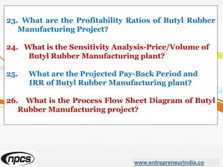 23. What are the Profitability Ratios of Butyl Rubber
Manufacturing Project?
24. What is the Sensitivity Analysis-Price/Volume of
Butyl Rubber Manufacturing plant?
25. What are the Projected Pay-Back Period and
IRR of Butyl Rubber Manufacturing plant?
26. What is the Process Flow Sheet Diagram of Butyl
Rubber Manufacturing project?
www.entrepreneurindia.co
 