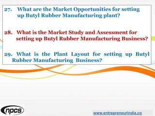 27. What are the Market Opportunities for setting
up Butyl Rubber Manufacturing plant?
28. What is the Market Study and Assessment for
setting up Butyl Rubber Manufacturing Business?
29. What is the Plant Layout for setting up Butyl
Rubber Manufacturing Business?
www.entrepreneurindia.co
 