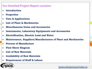 www.entrepreneurindia.co
Our Detailed Project Report contains
 Introduction
 Properties
 Uses & Applications
 List of Plant & Machineries
 Miscellaneous Items and Accessories
 Instruments, Laboratory Equipments and Accessories
 Electrification, Electric Load and Water
 Maintenance, Suppliers/Manufacturers of Plant and Machineries
 Process of Manufacture
 Flow Sheet Diagram
 List of Raw Materials
 Availability of Raw Materials
 Requirement of Staff & Labour
 
