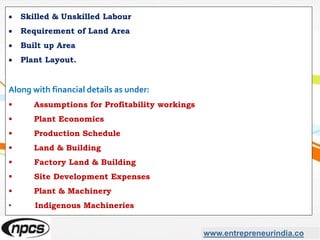 www.entrepreneurindia.co
 Skilled & Unskilled Labour
 Requirement of Land Area
 Built up Area
 Plant Layout.
Along with financial details as under:
• Assumptions for Profitability workings
• Plant Economics
• Production Schedule
• Land & Building
 Factory Land & Building
 Site Development Expenses
• Plant & Machinery
• Indigenous Machineries
 