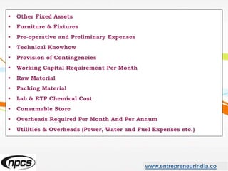 www.entrepreneurindia.co
 Other Fixed Assets
 Furniture & Fixtures
 Pre-operative and Preliminary Expenses
 Technical Knowhow
 Provision of Contingencies
 Working Capital Requirement Per Month
 Raw Material
 Packing Material
 Lab & ETP Chemical Cost
 Consumable Store
 Overheads Required Per Month And Per Annum
 Utilities & Overheads (Power, Water and Fuel Expenses etc.)
 