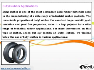 www.entrepreneurindia.co
Butyl Rubber Applications
Butyl rubber is one of the most commonly used rubber materials used
in the manufacturing of a wide range of industrial rubber products. The
remarkable properties of butyl rubber like excellent impermeability/air
retention and good flex properties, make it a key polymer for a wide
range of technical rubber applications. For more information on this
type of rubber, check out our section on Butyl Rubber. We present
below the use of butyl rubber in various applications:
 