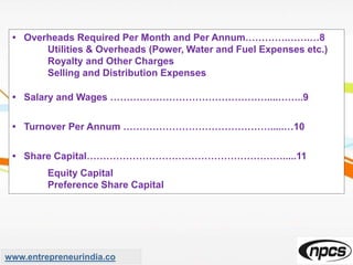 • Overheads Required Per Month and Per Annum………….…….…8
Utilities & Overheads (Power, Water and Fuel Expenses etc.)
Royalty and Other Charges
Selling and Distribution Expenses
• Salary and Wages …………………………………………....……..9
• Turnover Per Annum ……………………………………….....…10
• Share Capital…………………………………………………….....11
Equity Capital
Preference Share Capital
www.entrepreneurindia.co
 