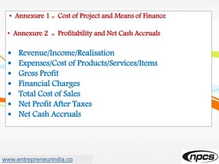 • Annexure 1 :: Cost of Project and Means of Finance
• Annexure 2 :: Profitability and Net Cash Accruals
 Revenue/Income/Realisation
 Expenses/Cost of Products/Services/Items
 Gross Profit
 Financial Charges
 Total Cost of Sales
 Net Profit After Taxes
 Net Cash Accruals
www.entrepreneurindia.co
 