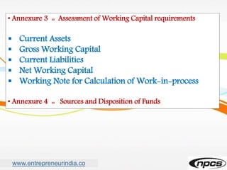 www.entrepreneurindia.co
• Annexure 3 :: Assessment of Working Capital requirements
 Current Assets
 Gross Working Capital
 Current Liabilities
 Net Working Capital
 Working Note for Calculation of Work-in-process
• Annexure 4 :: Sources and Disposition of Funds
 