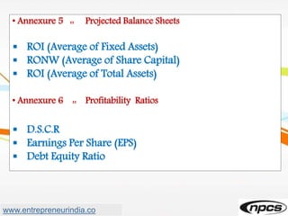 • Annexure 5 :: Projected Balance Sheets
 ROI (Average of Fixed Assets)
 RONW (Average of Share Capital)
 ROI (Average of Total Assets)
• Annexure 6 :: Profitability Ratios
 D.S.C.R
 Earnings Per Share (EPS)
 Debt Equity Ratio
www.entrepreneurindia.co
 