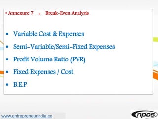 • Annexure 7 :: Break-Even Analysis
 Variable Cost & Expenses
 Semi-Variable/Semi-Fixed Expenses
 Profit Volume Ratio (PVR)
 Fixed Expenses / Cost
 B.E.P
www.entrepreneurindia.co
 