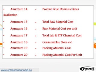 • Annexure 14 :: Product wise Domestic Sales
Realisation
• Annexure 15 :: Total Raw Material Cost
• Annexure 16 :: Raw Material Cost per unit
• Annexure 17 :: Total Lab & ETP Chemical Cost
• Annexure 18 :: Consumables, Store etc.
• Annexure 19 :: Packing Material Cost
• Annexure 20 :: Packing Material Cost Per Unit
www.entrepreneurindia.co
 