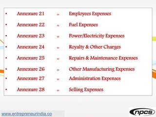 • Annexure 21 :: Employees Expenses
• Annexure 22 :: Fuel Expenses
• Annexure 23 :: Power/Electricity Expenses
• Annexure 24 :: Royalty & Other Charges
• Annexure 25 :: Repairs & Maintenance Expenses
• Annexure 26 :: Other Manufacturing Expenses
• Annexure 27 :: Administration Expenses
• Annexure 28 :: Selling Expenses
www.entrepreneurindia.co
 
