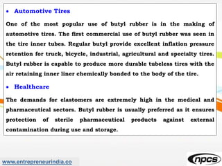 www.entrepreneurindia.co
 Automotive Tires
One of the most popular use of butyl rubber is in the making of
automotive tires. The first commercial use of butyl rubber was seen in
the tire inner tubes. Regular butyl provide excellent inflation pressure
retention for truck, bicycle, industrial, agricultural and specialty tires.
Butyl rubber is capable to produce more durable tubeless tires with the
air retaining inner liner chemically bonded to the body of the tire.
 Healthcare
The demands for elastomers are extremely high in the medical and
pharmaceutical sectors. Butyl rubber is usually preferred as it ensures
protection of sterile pharmaceutical products against external
contamination during use and storage.
 