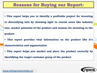 Reasons for Buying our Report:
• This report helps you to identify a profitable project for investing
or diversifying into by throwing light to crucial areas like industry
size, market potential of the product and reasons for investing in the
product
• This report provides vital information on the product like it’s
characteristics and segmentation
• This report helps you market and place the product correctly by
identifying the target customer group of the product
www.entrepreneurindia.co
 