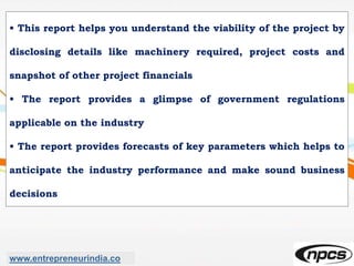• This report helps you understand the viability of the project by
disclosing details like machinery required, project costs and
snapshot of other project financials
• The report provides a glimpse of government regulations
applicable on the industry
• The report provides forecasts of key parameters which helps to
anticipate the industry performance and make sound business
decisions
www.entrepreneurindia.co
 