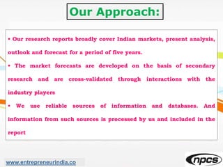 Our Approach:
• Our research reports broadly cover Indian markets, present analysis,
outlook and forecast for a period of five years.
• The market forecasts are developed on the basis of secondary
research and are cross-validated through interactions with the
industry players
• We use reliable sources of information and databases. And
information from such sources is processed by us and included in the
report
www.entrepreneurindia.co
 