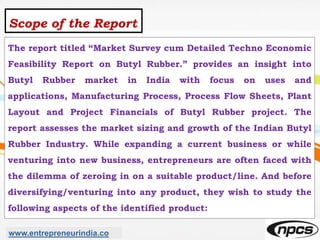 Scope of the Report
The report titled “Market Survey cum Detailed Techno Economic
Feasibility Report on Butyl Rubber.” provides an insight into
Butyl Rubber market in India with focus on uses and
applications, Manufacturing Process, Process Flow Sheets, Plant
Layout and Project Financials of Butyl Rubber project. The
report assesses the market sizing and growth of the Indian Butyl
Rubber Industry. While expanding a current business or while
venturing into new business, entrepreneurs are often faced with
the dilemma of zeroing in on a suitable product/line. And before
diversifying/venturing into any product, they wish to study the
following aspects of the identified product:
www.entrepreneurindia.co
 