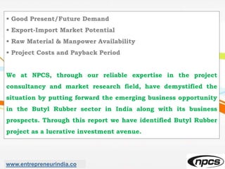 • Good Present/Future Demand
• Export-Import Market Potential
• Raw Material & Manpower Availability
• Project Costs and Payback Period
We at NPCS, through our reliable expertise in the project
consultancy and market research field, have demystified the
situation by putting forward the emerging business opportunity
in the Butyl Rubber sector in India along with its business
prospects. Through this report we have identified Butyl Rubber
project as a lucrative investment avenue.
www.entrepreneurindia.co
 