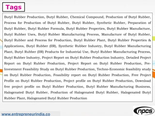 Tags
www.entrepreneurindia.co
Butyl Rubber Production, Butyl Rubber, Chemical Compound, Production of Butyl Rubber,
Process for Production of Butyl Rubber, Butyl Rubber, Synthetic Rubber, Preparation of
Butyl Rubber, Butyl Rubber Formula, Butyl Rubber Properties, Butyl Rubber Manufacture,
Butyl Rubber Uses, Butyl Rubber Manufacturing Process, Manufacture of Butyl Rubber,
Butyl Rubber and Process for Production, Butyl Rubber Plant, Butyl Rubber Properties &
Applications, Butyl Rubber (IIR), Synthetic Rubber Industry, Butyl Rubber Manufacturing
Plant, Butyl Rubber (IIR) Products for Industrial Use, Butyl Rubber Manufacturing Process,
Butyl Rubber Industry, Project Report on Butyl Rubber Production Industry, Detailed Project
Report on Butyl Rubber Production, Project Report on Butyl Rubber Production, Pre-
Investment Feasibility Study on Butyl Rubber Production, Techno-Economic feasibility study
on Butyl Rubber Production, Feasibility report on Butyl Rubber Production, Free Project
Profile on Butyl Rubber Production, Project profile on Butyl Rubber Production, Download
free project profile on Butyl Rubber Production, Butyl Rubber Manufacturing Business,
Halogenated Butyl Rubber, Production of Halogenated Butyl Rubber, Halogenated Butyl
Rubber Plant, Halogenated Butyl Rubber Production
 
