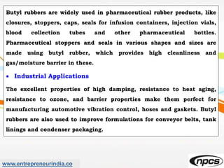 www.entrepreneurindia.co
Butyl rubbers are widely used in pharmaceutical rubber products, like
closures, stoppers, caps, seals for infusion containers, injection vials,
blood collection tubes and other pharmaceutical bottles.
Pharmaceutical stoppers and seals in various shapes and sizes are
made using butyl rubber, which provides high cleanliness and
gas/moisture barrier in these.
 Industrial Applications
The excellent properties of high damping, resistance to heat aging,
resistance to ozone, and barrier properties make them perfect for
manufacturing automotive vibration control, hoses and gaskets. Butyl
rubbers are also used to improve formulations for conveyor belts, tank
linings and condenser packaging.
 