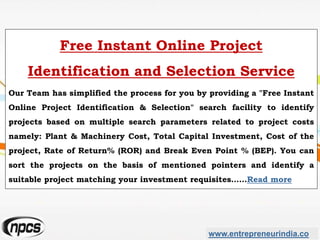 www.entrepreneurindia.co
Free Instant Online Project
Identification and Selection Service
Our Team has simplified the process for you by providing a "Free Instant
Online Project Identification & Selection" search facility to identify
projects based on multiple search parameters related to project costs
namely: Plant & Machinery Cost, Total Capital Investment, Cost of the
project, Rate of Return% (ROR) and Break Even Point % (BEP). You can
sort the projects on the basis of mentioned pointers and identify a
suitable project matching your investment requisites……Read more
 