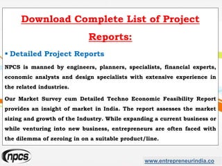 www.entrepreneurindia.co
Download Complete List of Project
Reports:
 Detailed Project Reports
NPCS is manned by engineers, planners, specialists, financial experts,
economic analysts and design specialists with extensive experience in
the related industries.
Our Market Survey cum Detailed Techno Economic Feasibility Report
provides an insight of market in India. The report assesses the market
sizing and growth of the Industry. While expanding a current business or
while venturing into new business, entrepreneurs are often faced with
the dilemma of zeroing in on a suitable product/line.
 