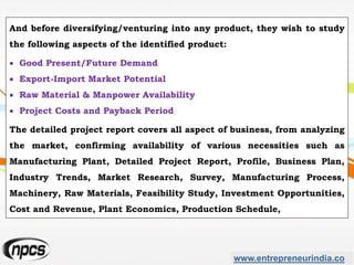 And before diversifying/venturing into any product, they wish to study
the following aspects of the identified product:
 Good Present/Future Demand
 Export-Import Market Potential
 Raw Material & Manpower Availability
 Project Costs and Payback Period
The detailed project report covers all aspect of business, from analyzing
the market, confirming availability of various necessities such as
Manufacturing Plant, Detailed Project Report, Profile, Business Plan,
Industry Trends, Market Research, Survey, Manufacturing Process,
Machinery, Raw Materials, Feasibility Study, Investment Opportunities,
Cost and Revenue, Plant Economics, Production Schedule,
www.entrepreneurindia.co
 