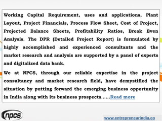 www.entrepreneurindia.co
Working Capital Requirement, uses and applications, Plant
Layout, Project Financials, Process Flow Sheet, Cost of Project,
Projected Balance Sheets, Profitability Ratios, Break Even
Analysis. The DPR (Detailed Project Report) is formulated by
highly accomplished and experienced consultants and the
market research and analysis are supported by a panel of experts
and digitalized data bank.
We at NPCS, through our reliable expertise in the project
consultancy and market research field, have demystified the
situation by putting forward the emerging business opportunity
in India along with its business prospects……Read more
 