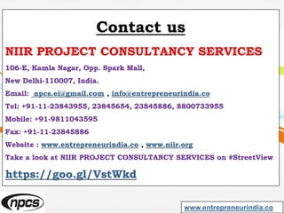 Contact us
NIIR PROJECT CONSULTANCY SERVICES
106-E, Kamla Nagar, Opp. Spark Mall,
New Delhi-110007, India.
Email: npcs.ei@gmail.com , info@entrepreneurindia.co
Tel: +91-11-23843955, 23845654, 23845886, 8800733955
Mobile: +91-9811043595
Fax: +91-11-23845886
Website : www.entrepreneurindia.co , www.niir.org
Take a look at NIIR PROJECT CONSULTANCY SERVICES on #StreetView
https://goo.gl/VstWkd
www.entrepreneurindia.co
 