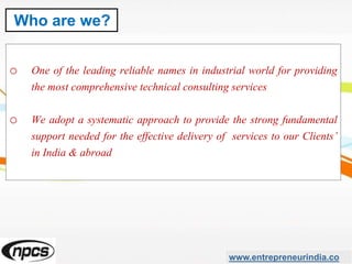 o One of the leading reliable names in industrial world for providing
the most comprehensive technical consulting services
o We adopt a systematic approach to provide the strong fundamental
support needed for the effective delivery of services to our Clients’
in India & abroad
www.entrepreneurindia.co
Who are we?
 