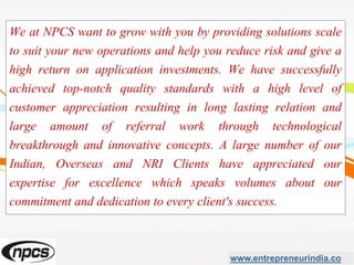 We at NPCS want to grow with you by providing solutions scale
to suit your new operations and help you reduce risk and give a
high return on application investments. We have successfully
achieved top-notch quality standards with a high level of
customer appreciation resulting in long lasting relation and
large amount of referral work through technological
breakthrough and innovative concepts. A large number of our
Indian, Overseas and NRI Clients have appreciated our
expertise for excellence which speaks volumes about our
commitment and dedication to every client's success.
www.entrepreneurindia.co
 