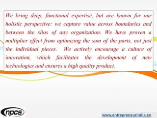 We bring deep, functional expertise, but are known for our
holistic perspective: we capture value across boundaries and
between the silos of any organization. We have proven a
multiplier effect from optimizing the sum of the parts, not just
the individual pieces. We actively encourage a culture of
innovation, which facilitates the development of new
technologies and ensures a high quality product.
www.entrepreneurindia.co
 