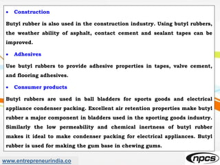 www.entrepreneurindia.co
 Construction
Butyl rubber is also used in the construction industry. Using butyl rubbers,
the weather ability of asphalt, contact cement and sealant tapes can be
improved.
 Adhesives
Use butyl rubbers to provide adhesive properties in tapes, valve cement,
and flooring adhesives.
 Consumer products
Butyl rubbers are used in ball bladders for sports goods and electrical
appliance condenser packing. Excellent air retention properties make butyl
rubber a major component in bladders used in the sporting goods industry.
Similarly the low permeability and chemical inertness of butyl rubber
makes it ideal to make condenser packing for electrical appliances. Butyl
rubber is used for making the gum base in chewing gums.
 