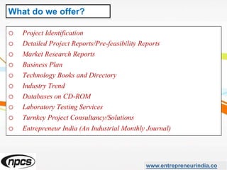 o Project Identification
o Detailed Project Reports/Pre-feasibility Reports
o Market Research Reports
o Business Plan
o Technology Books and Directory
o Industry Trend
o Databases on CD-ROM
o Laboratory Testing Services
o Turnkey Project Consultancy/Solutions
o Entrepreneur India (An Industrial Monthly Journal)
www.entrepreneurindia.co
What do we offer?
 