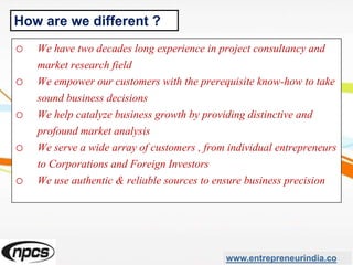 o We have two decades long experience in project consultancy and
market research field
o We empower our customers with the prerequisite know-how to take
sound business decisions
o We help catalyze business growth by providing distinctive and
profound market analysis
o We serve a wide array of customers , from individual entrepreneurs
to Corporations and Foreign Investors
o We use authentic & reliable sources to ensure business precision
www.entrepreneurindia.co
How are we different ?
 