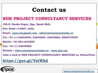 Contact us
NIIR PROJECT CONSULTANCY SERVICES
106-E, Kamla Nagar, Opp. Spark Mall,
New Delhi-110007, India.
Email: npcs.ei@gmail.com , info@entrepreneurindia.co
Tel: +91-11-23843955, 23845654, 23845886, 8800733955
Mobile: +91-9811043595
Fax: +91-11-23845886
Website : www.entrepreneurindia.co , www.niir.org
Take a look at NIIR PROJECT CONSULTANCY SERVICES on #StreetView
https://goo.gl/VstWkd
www.entrepreneurindia.co
 